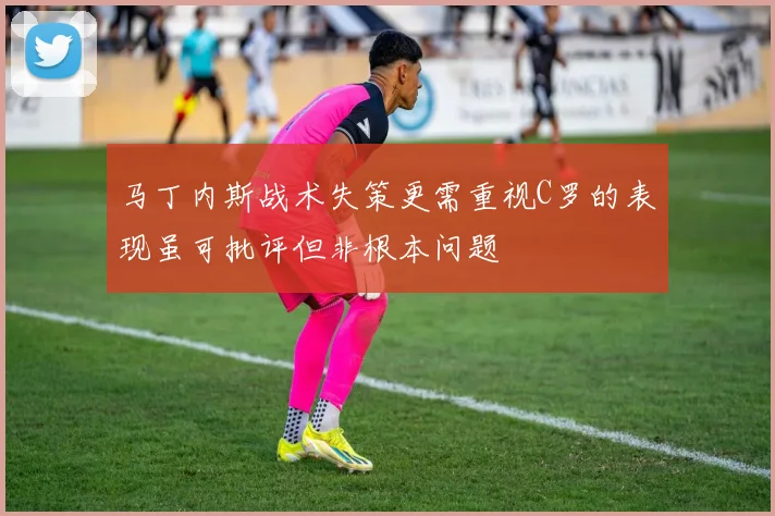 马丁内斯战术失策更需重视C罗的表现虽可批评但非根本问题