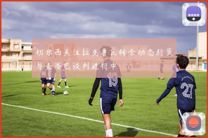 切尔西关注拉克鲁瓦转会动态科莫与查洛巴谈判进行中
