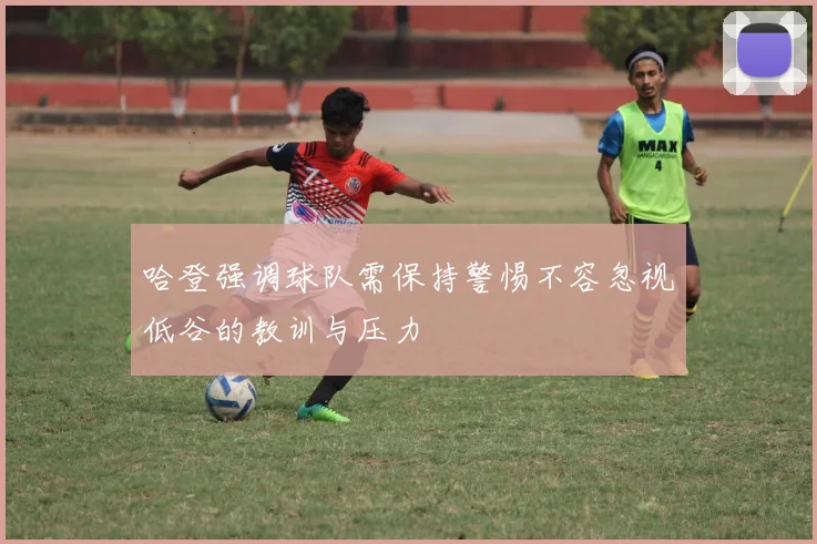 哈登强调球队需保持警惕不容忽视低谷的教训与压力