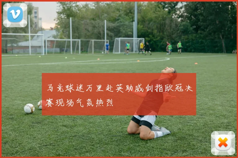 马竞球迷万里赴英助威剑指欧冠决赛现场气氛热烈