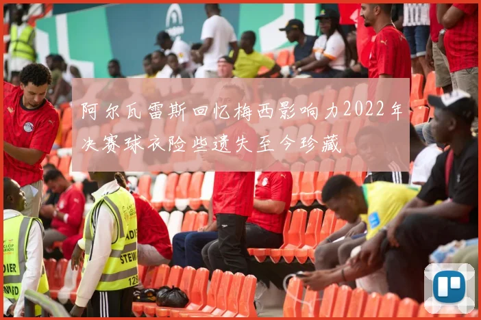 阿尔瓦雷斯回忆梅西影响力2022年决赛球衣险些遗失至今珍藏
