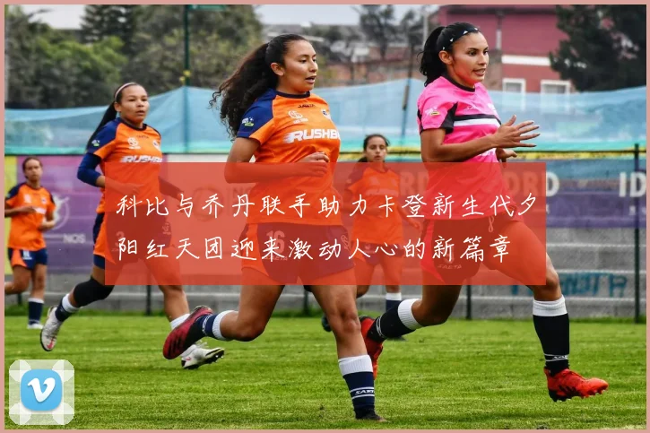 科比与乔丹联手助力卡登新生代夕阳红天团迎来激动人心的新篇章
