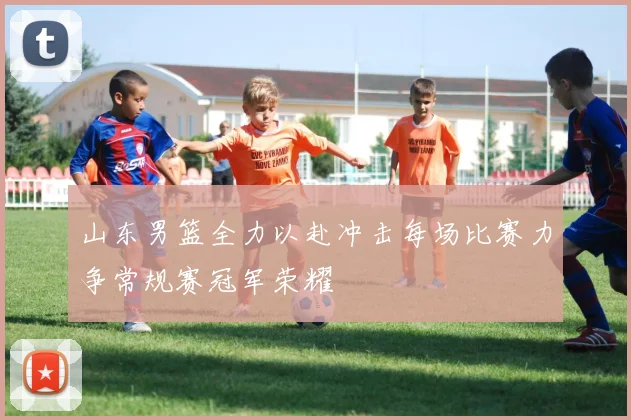 山东男篮全力以赴冲击每场比赛力争常规赛冠军荣耀