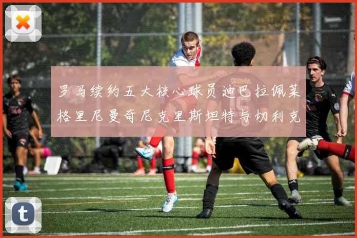 罗马续约五大核心球员迪巴拉佩莱格里尼曼奇尼克里斯坦特与切利克共创未来