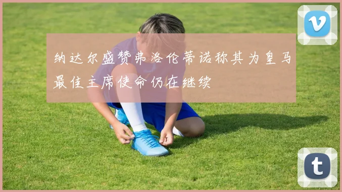 纳达尔盛赞弗洛伦蒂诺称其为皇马最佳主席使命仍在继续