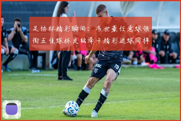 足协杯精彩瞬间：韦世豪任意球领衔五佳球林良铭泽卡精彩进球同样耀眼