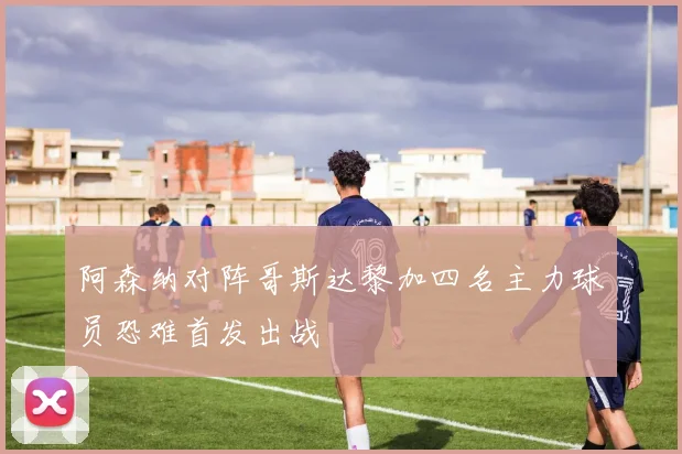 阿森纳对阵哥斯达黎加四名主力球员恐难首发出战
