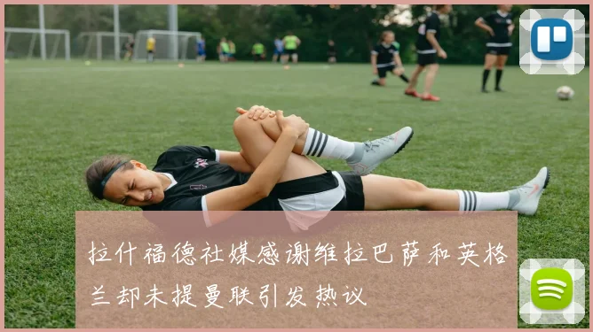 拉什福德社媒感谢维拉巴萨和英格兰却未提曼联引发热议