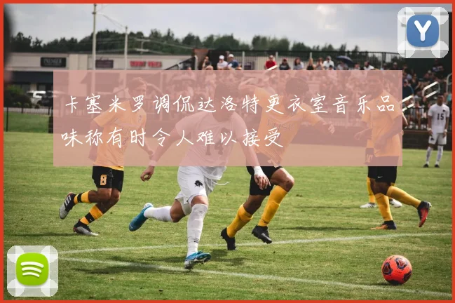 卡塞米罗调侃达洛特更衣室音乐品味称有时令人难以接受