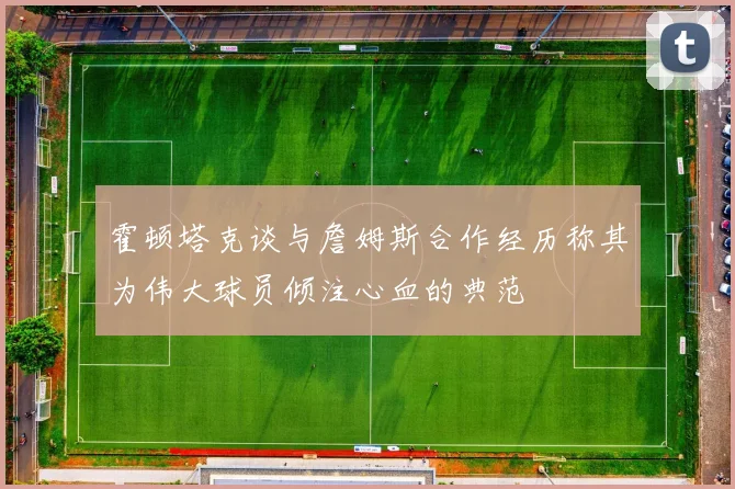 霍顿塔克谈与詹姆斯合作经历称其为伟大球员倾注心血的典范