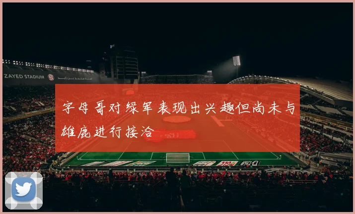 字母哥对绿军表现出兴趣但尚未与雄鹿进行接洽
