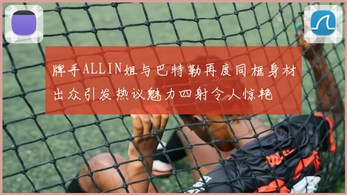 牌手ALLIN姐与巴特勒再度同框身材出众引发热议魅力四射令人惊艳