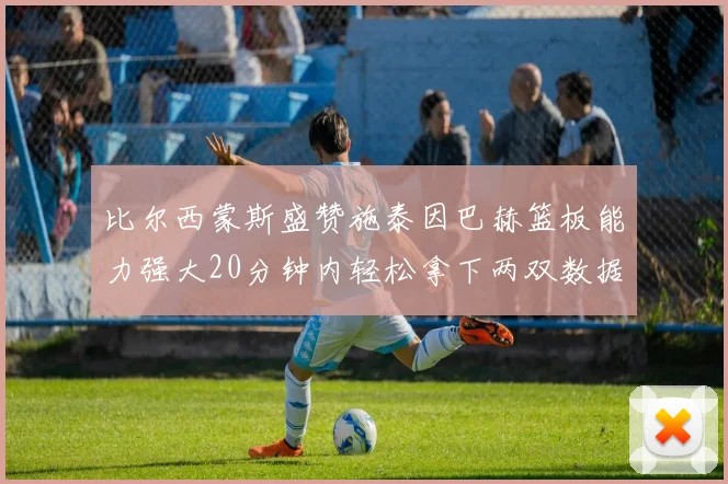 比尔西蒙斯盛赞施泰因巴赫篮板能力强大20分钟内轻松拿下两双数据