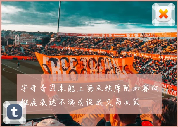 字母哥因未能上场及缺席附加赛向雄鹿表达不满或促成交易决策