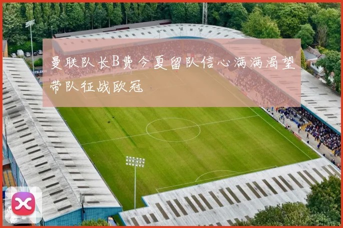 曼联队长B费今夏留队信心满满渴望带队征战欧冠