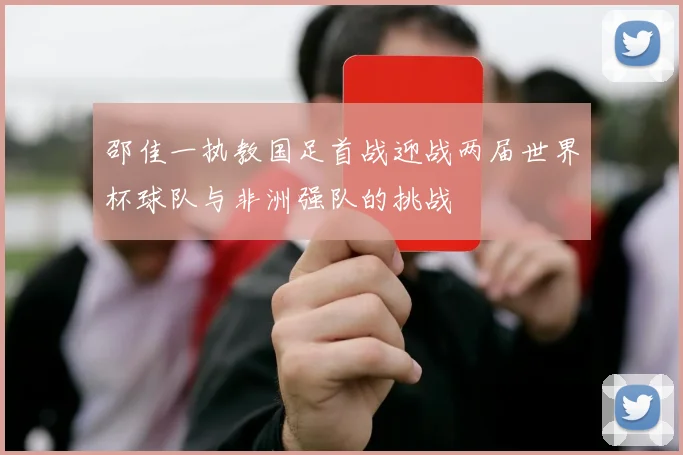 邵佳一执教国足首战迎战两届世界杯球队与非洲强队的挑战
