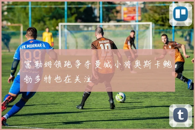 富勒姆领跑争夺曼城小将奥斯卡鲍勃多特也在关注