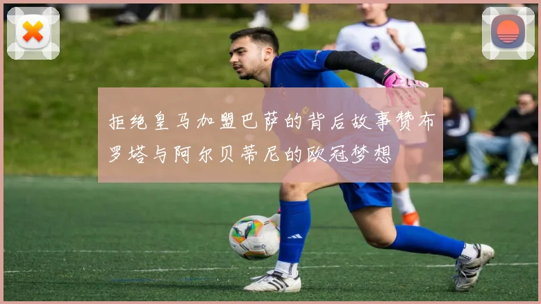 拒绝皇马加盟巴萨的背后故事赞布罗塔与阿尔贝蒂尼的欧冠梦想