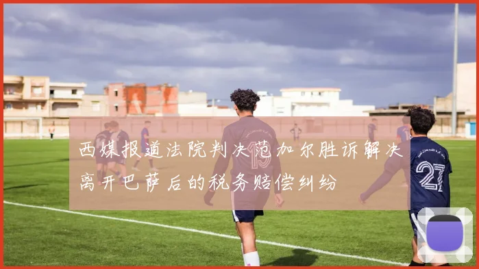 西媒报道法院判决范加尔胜诉解决离开巴萨后的税务赔偿纠纷