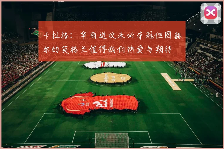 卡拉格：华丽进攻未必夺冠但图赫尔的英格兰值得我们热爱与期待