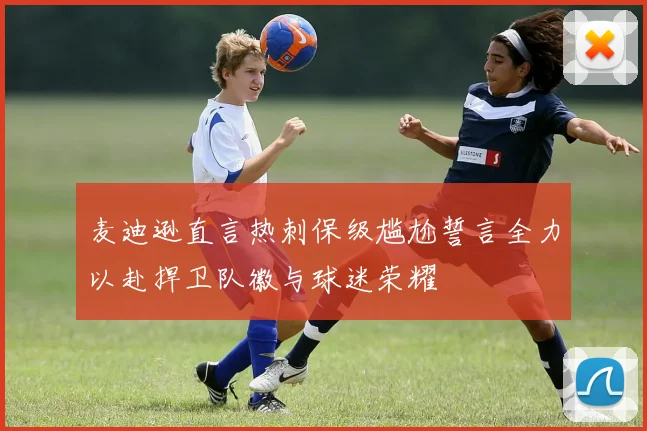 麦迪逊直言热刺保级尴尬誓言全力以赴捍卫队徽与球迷荣耀