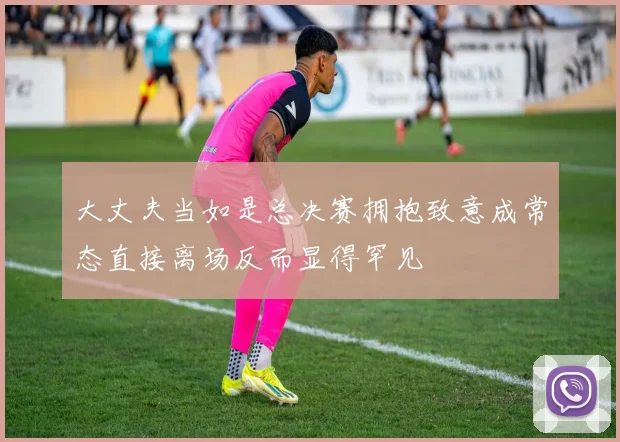 大丈夫当如是总决赛拥抱致意成常态直接离场反而显得罕见