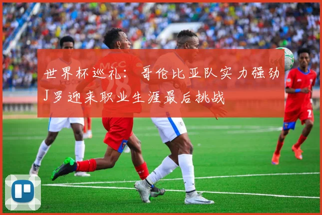 世界杯巡礼：哥伦比亚队实力强劲J罗迎来职业生涯最后挑战