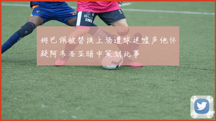 姆巴佩被替换上场遭球迷嘘声他怀疑阿韦洛亚暗中策划此事