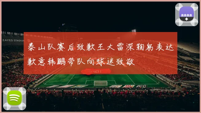 泰山队赛后致歉王大雷深鞠躬表达歉意韩鹏带队向球迷致敬