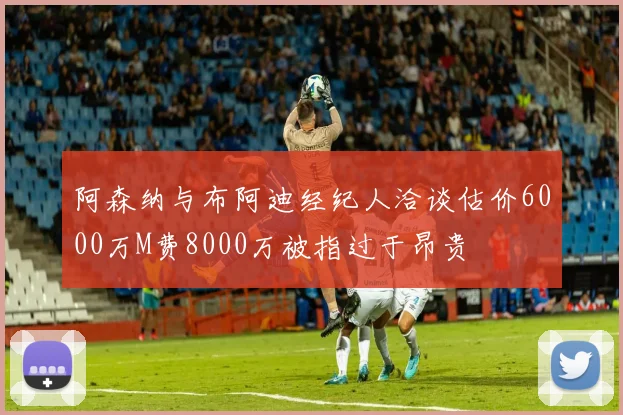 阿森纳与布阿迪经纪人洽谈估价6000万M费8000万被指过于昂贵