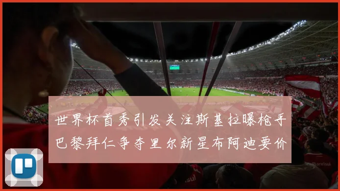 世界杯首秀引发关注斯基拉曝枪手巴黎拜仁争夺里尔新星布阿迪要价7000万欧